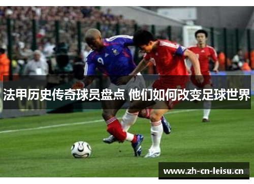 法甲历史传奇球员盘点 他们如何改变足球世界 法甲历史传奇球员盘点 他们如何改变足球世界