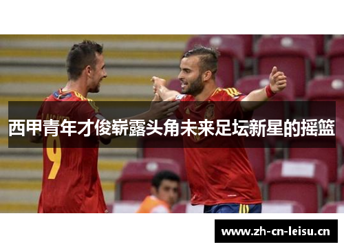 西甲青年才俊崭露头角未来足坛新星的摇篮 西甲青年才俊崭露头角未来足坛新星的摇篮