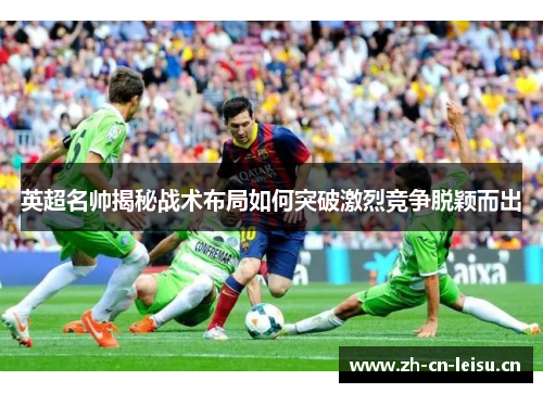 英超名帅揭秘战术布局如何突破激烈竞争脱颖而出 英超名帅揭秘战术布局如何突破激烈竞争脱颖而出