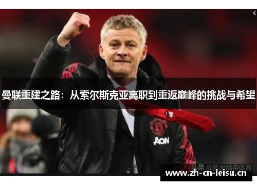 曼联重建之路：从索尔斯克亚离职到重返巅峰的挑战与希望