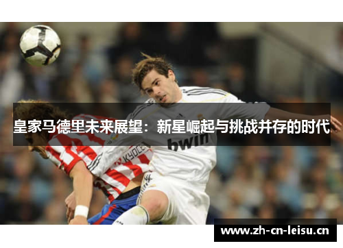 皇家马德里未来展望:新星崛起与挑战并存的时代 皇家马德里未来展望:新星崛起与挑战并存的时代