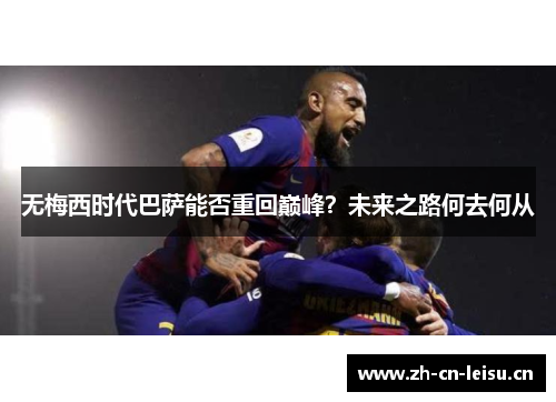 无梅西时代巴萨能否重回巅峰?未来之路何去何从 无梅西时代巴萨能否重回巅峰?未来之路何去何从
