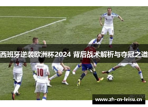 西班牙逆袭欧洲杯2024 背后战术解析与夺冠之道 西班牙逆袭欧洲杯2024 背后战术解析与夺冠之道