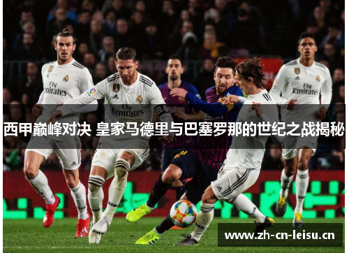 西甲巅峰对决 皇家马德里与巴塞罗那的世纪之战揭秘 西甲巅峰对决 皇家马德里与巴塞罗那的世纪之战揭秘