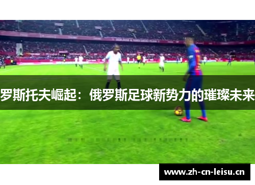 罗斯托夫崛起:俄罗斯足球新势力的璀璨未来 罗斯托夫崛起:俄罗斯足球新势力的璀璨未来