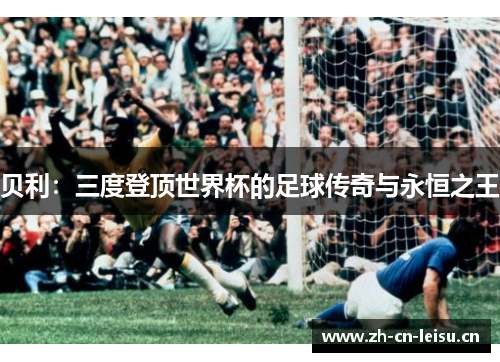 贝利:三度登顶世界杯的足球传奇与永恒之王 贝利:三度登顶世界杯的足球传奇与永恒之王