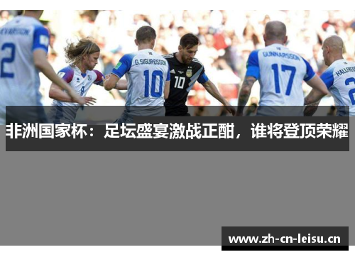 非洲国家杯:足坛盛宴激战正酣,谁将登顶荣耀 非洲国家杯:足坛盛宴激战正酣,谁将登顶荣耀