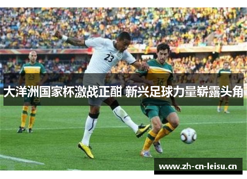 大洋洲国家杯激战正酣 新兴足球力量崭露头角 大洋洲国家杯激战正酣 新兴足球力量崭露头角