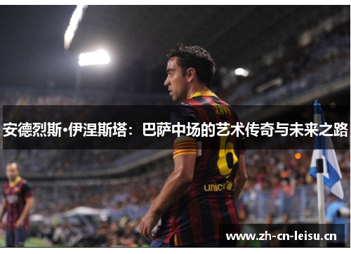 安德烈斯·伊涅斯塔：巴萨中场的艺术传奇与未来之路