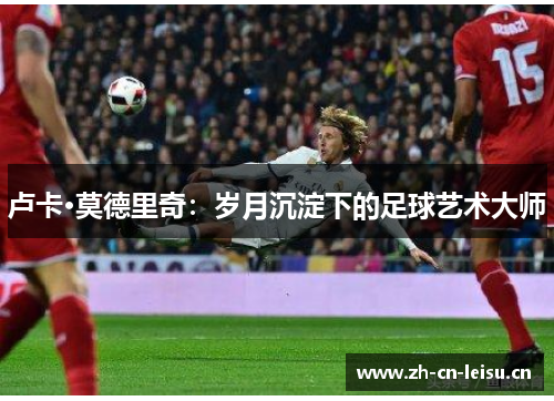 卢卡·莫德里奇:岁月沉淀下的足球艺术大师 卢卡·莫德里奇:岁月沉淀下的足球艺术大师