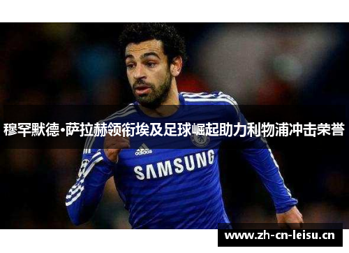 穆罕默德·萨拉赫领衔埃及足球崛起助力利物浦冲击荣誉 穆罕默德·萨拉赫领衔埃及足球崛起助力利物浦冲击荣誉