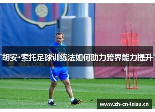 胡安·索托足球训练法如何助力跨界能力提升 胡安·索托足球训练法如何助力跨界能力提升