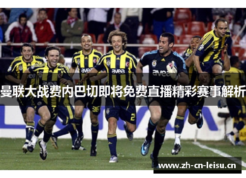 曼联大战费内巴切即将免费直播精彩赛事解析 曼联大战费内巴切即将免费直播精彩赛事解析