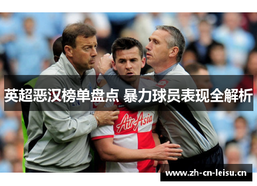 英超恶汉榜单盘点 暴力球员表现全解析 英超恶汉榜单盘点 暴力球员表现全解析