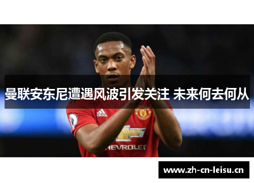 曼联安东尼遭遇风波引发关注 未来何去何从 曼联安东尼遭遇风波引发关注 未来何去何从