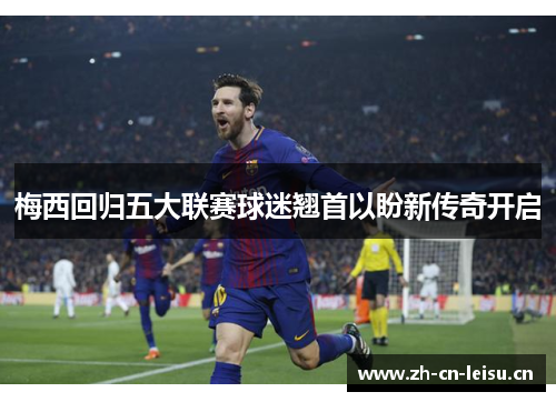 梅西回归五大联赛球迷翘首以盼新传奇开启 梅西回归五大联赛球迷翘首以盼新传奇开启