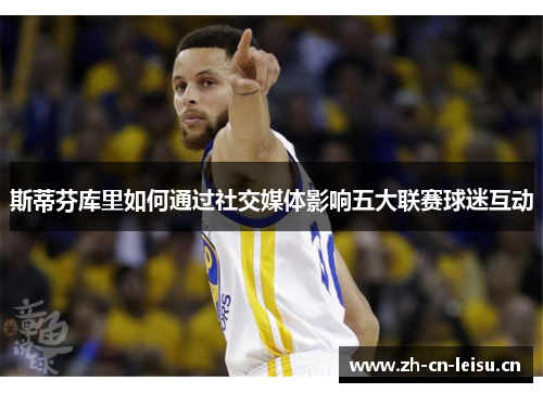 斯蒂芬库里如何通过社交媒体影响五大联赛球迷互动