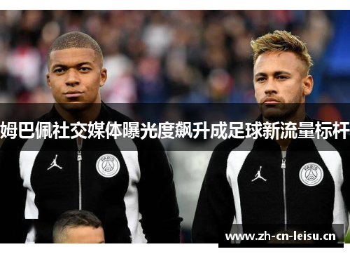 姆巴佩社交媒体曝光度飙升成足球新流量标杆 姆巴佩社交媒体曝光度飙升成足球新流量标杆