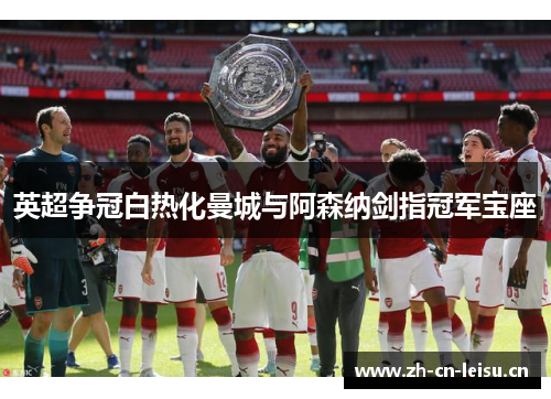 英超争冠白热化曼城与阿森纳剑指冠军宝座